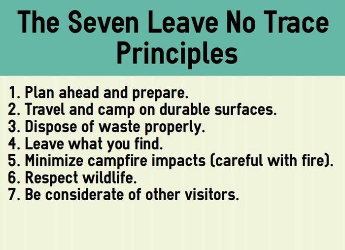 The seven Leave No Trace principles. Plan ahead and prepare. Travel and camp on durable surfaces. Dispose of waste properly. Leave what you find. Minimize campfire impacts (be careful with fire). Respect wildlife.   Be considerate of other visitors.



Leave No Trace

Credit: NPS